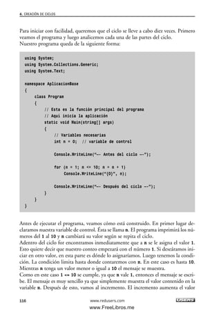 Para iniciar con facilidad, queremos que el ciclo se lleve a cabo diez veces. Primero
veamos el programa y luego analicemos cada una de las partes del ciclo.
Nuestro programa queda de la siguiente forma:
using System;
using System.Collections.Generic;
using System.Text;
namespace AplicacionBase
{
class Program
{
// Esta es la función principal del programa
// Aquí inicia la aplicación
static void Main(string[] args)
{
// Variables necesarias
int n = 0; // variable de control
Console.WriteLine(“—- Antes del ciclo —-”);
for (n = 1; n <= 10; n = n + 1)
Console.WriteLine(“{0}”, n);
Console.WriteLine(“—- Después del ciclo —-”);
}
}
}
Antes de ejecutar el programa, veamos cómo está construido. En primer lugar de-
claramos nuestra variable de control. Ésta se llama n. El programa imprimirá los nú-
meros del 1 al 10 y n cambiará su valor según se repita el ciclo.
Adentro del ciclo for encontramos inmediatamente que a n se le asigna el valor 1.
Esto quiere decir que nuestro conteo empezará con el número 1. Si deseáramos ini-
ciar en otro valor, en esta parte es dónde lo asignaríamos. Luego tenemos la condi-
ción. La condición limita hasta donde contaremos con n. En este caso es hasta 10.
Mientras n tenga un valor menor o igual a 10 el mensaje se muestra.
Como en este caso 1 <= 10 se cumple, ya que n vale 1, entonces el mensaje se escri-
be. El mensaje es muy sencillo ya que simplemente muestra el valor contenido en la
variable n. Después de esto, vamos al incremento. El incremento aumenta el valor
4. CREACIÓN DE CICLOS
116 www.redusers.com
04_C#2010_AJUSTADO.qxd 8/6/10 8:32 PM Page 116
www.FreeLibros.me
 