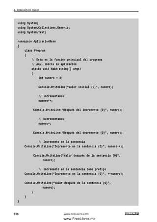 using System;
using System.Collections.Generic;
using System.Text;
namespace AplicacionBase
{
class Program
{
// Esta es la función principal del programa
// Aquí inicia la aplicación
static void Main(string[] args)
{
int numero = 5;
Console.WriteLine(“Valor inicial {0}”, numero);
// incrementamos
numero++;
Console.WriteLine(“Después del incremento {0}”, numero);
// Decrementamos
numero—;
Console.WriteLine(“Después del decremento {0}”, numero);
// Incremento en la sentencia
Console.WriteLine(“Incremento en la sentencia {0}”, numero++);
Console.WriteLine(“Valor después de la sentencia {0}”,
numero);
// Incremento en la sentencia como prefijo
Console.WriteLine(“Incremento en la sentencia {0}”, ++numero);
Console.WriteLine(“Valor después de la sentencia {0}”,
numero);
}
}
}
4. CREACIÓN DE CICLOS
126 www.redusers.com
04_C#2010_AJUSTADO.qxd 8/6/10 8:33 PM Page 126
www.FreeLibros.me
 