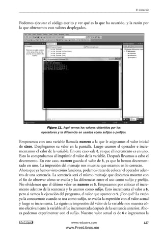 Podemos ejecutar el código escrito y ver qué es lo que ha ocurrido, y la razón por
la que obtenemos esos valores desplegados.
Figura 11. Aquí vemos los valores obtenidos por los
operadores y la diferencia en usarlos como sufijos o prefijos.
Empezamos con una variable llamada numero a la que le asignamos el valor inicial
de cinco. Desplegamos su valor en la pantalla. Luego usamos el operador e incre-
mentamos el valor de la variable. En este caso vale 6, ya que el incremento es en uno.
Esto lo comprobamos al imprimir el valor de la variable. Después llevamos a cabo el
decremento. En este caso, numero guarda el valor de 5, ya que lo hemos decremen-
tado en uno. La impresión del mensaje nos muestra que estamos en lo correcto.
Ahora que ya hemos visto cómo funciona, podemos tratar de colocar el operador aden-
tro de una sentencia. La sentencia será el mismo mensaje que deseamos mostrar con
el fin de observar cómo se evalúa y las diferencias entre el uso como sufijo y prefijo.
No olvidemos que el último valor en numero es 5. Empezamos por colocar el incre-
mento adentro de la sentencia y lo usamos como sufijo. Esto incrementa el valor a 6,
pero si vemos la ejecución del programa, el valor que aparece es 5. ¿Por qué? La razón
ya la conocemos: cuando se usa como sufijo, se evalúa la expresión con el valor actual
y luego se incrementa. La siguiente impresión del valor de la variable nos muestra có-
mo efectivamente la variable sí fue incrementada después de la sentencia anterior. Aho-
ra podemos experimentar con el sufijo. Nuestro valor actual es de 6 e ingresamos la
El ciclo for
127www.redusers.com
04_C#2010_AJUSTADO.qxd 8/6/10 8:33 PM Page 127
www.FreeLibros.me
 