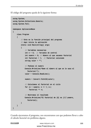El código del programa queda de la siguiente forma:
using System;
using System.Collections.Generic;
using System.Text;
namespace AplicacionBase
{
class Program
{
// Esta es la función principal del programa
// Aquí inicia la aplicación
static void Main(string[] args)
{
// Variables necesarias
int n = 0; // Variable de control
int numero = 0; // Número al que sacamos factorial
int factorial = 1; // Factorial calculado
string valor = “”;
// Pedimos el numero
Console.WriteLine(“Dame el número al que se le saca el
factorial:”);
valor = Console.ReadLine();
numero = Convert.ToInt32(valor);
// Calculamos el factorial en el ciclo
for (n = numero; n >= 1; n—)
factorial *= n;
// Mostramos el resultado
Console.WriteLine(“El factorial de {0} es {1}”,numero,
factorial);
}
}
}
Cuando ejecutamos el programa, nos encontramos con que podemos llevar a cabo
el cálculo factorial sin problema alguno.
El ciclo for
133www.redusers.com
04_C#2010_AJUSTADO.qxd 8/6/10 8:33 PM Page 133
www.FreeLibros.me
 