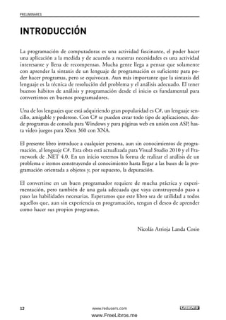 PRELIMINARES
12 www.redusers.com
INTRODUCCIÓN
La programación de computadoras es una actividad fascinante, el poder hacer
una aplicación a la medida y de acuerdo a nuestras necesidades es una actividad
interesante y llena de recompensas. Mucha gente llega a pensar que solamente
con aprender la sintaxis de un lenguaje de programación es suficiente para po-
der hacer programas, pero se equivocan. Aun más importante que la sintaxis del
lenguaje es la técnica de resolución del problema y el análisis adecuado. El tener
buenos hábitos de análisis y programación desde el inicio es fundamental para
convertirnos en buenos programadores.
Una de los lenguajes que está adquiriendo gran popularidad es C#, un lenguaje sen-
cillo, amigable y poderoso. Con C# se pueden crear todo tipo de aplicaciones, des-
de programas de consola para Windows y para páginas web en unión con ASP, has-
ta video juegos para Xbox 360 con XNA.
El presente libro introduce a cualquier persona, aun sin conocimientos de progra-
mación, al lenguaje C#. Esta obra está actualizada para Visual Studio 2010 y el Fra-
mework de .NET 4.0. En un inicio veremos la forma de realizar el análisis de un
problema e iremos construyendo el conocimiento hasta llegar a las bases de la pro-
gramación orientada a objetos y, por supuesto, la depuración.
El convertirse en un buen programador requiere de mucha práctica y experi-
mentación, pero también de una guía adecuada que vaya construyendo paso a
paso las habilidades necesarias. Esperamos que este libro sea de utilidad a todos
aquellos que, aun sin experiencia en programación, tengan el deseo de aprender
como hacer sus propios programas.
Nicolás Arrioja Landa Cosio
00_C#2010.qxd 8/6/10 8:14 PM Page 12
www.FreeLibros.me
 