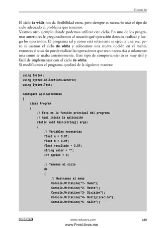 El ciclo do while nos da flexibilidad extra, pero siempre es necesario usar el tipo de
ciclo adecuado al problema que tenemos.
Veamos otro ejemplo donde podemos utilizar este ciclo. En uno de los progra-
mas anteriores le preguntábamos al usuario qué operación deseaba realizar y lue-
go los operandos. El programa tal y como está solamente se ejecuta una vez, pe-
ro si usamos el ciclo do while y colocamos una nueva opción en el menú,
entonces el usuario puede realizar las operaciones que sean necesarias o solamente
una como se usaba anteriormente. Este tipo de comportamiento es muy útil y
fácil de implementar con el ciclo do while.
Si modificamos el programa quedará de la siguiente manera:
using System;
using System.Collections.Generic;
using System.Text;
namespace AplicacionBase
{
class Program
{
// Esta es la función principal del programa
// Aquí inicia la aplicación
static void Main(string[] args)
{
// Variables necesarias
float a = 0.0f;
float b = 0.0f;
float resultado = 0.0f;
string valor = “”;
int opcion = 0;
// Tenemos el ciclo
do
{
// Mostramos el menú
Console.WriteLine(“1- Suma”);
Console.WriteLine(“2- Resta”);
Console.WriteLine(“3- División”);
Console.WriteLine(“4- Multiplicación”);
Console.WriteLine(“5- Salir”);
El ciclo for
139www.redusers.com
04_C#2010_AJUSTADO.qxd 8/6/10 8:33 PM Page 139
www.FreeLibros.me
 