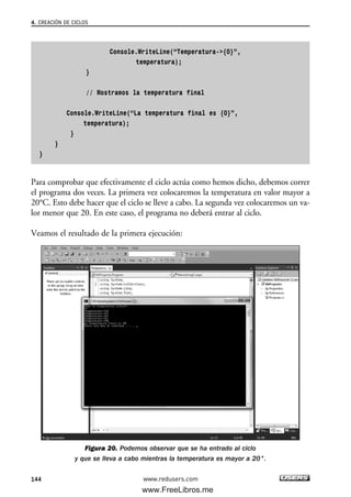 Console.WriteLine(“Temperatura->{0}”,
temperatura);
}
// Mostramos la temperatura final
Console.WriteLine(“La temperatura final es {0}”,
temperatura);
}
}
}
Para comprobar que efectivamente el ciclo actúa como hemos dicho, debemos correr
el programa dos veces. La primera vez colocaremos la temperatura en valor mayor a
20°C. Esto debe hacer que el ciclo se lleve a cabo. La segunda vez colocaremos un va-
lor menor que 20. En este caso, el programa no deberá entrar al ciclo.
Veamos el resultado de la primera ejecución:
Figura 20. Podemos observar que se ha entrado al ciclo
y que se lleva a cabo mientras la temperatura es mayor a 20°.
4. CREACIÓN DE CICLOS
144 www.redusers.com
04_C#2010_AJUSTADO.qxd 8/6/10 8:33 PM Page 144
www.FreeLibros.me
 