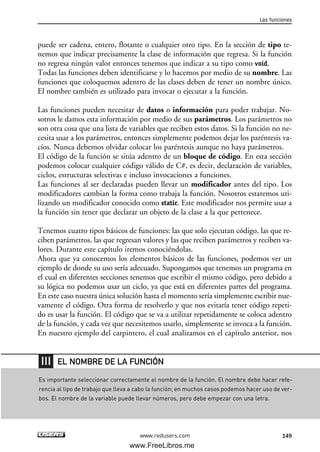 puede ser cadena, entero, flotante o cualquier otro tipo. En la sección de tipo te-
nemos que indicar precisamente la clase de información que regresa. Si la función
no regresa ningún valor entonces tenemos que indicar a su tipo como void.
Todas las funciones deben identificarse y lo hacemos por medio de su nombre. Las
funciones que coloquemos adentro de las clases deben de tener un nombre único.
El nombre también es utilizado para invocar o ejecutar a la función.
Las funciones pueden necesitar de datos o información para poder trabajar. No-
sotros le damos esta información por medio de sus parámetros. Los parámetros no
son otra cosa que una lista de variables que reciben estos datos. Si la función no ne-
cesita usar a los parámetros, entonces simplemente podemos dejar los paréntesis va-
cíos. Nunca debemos olvidar colocar los paréntesis aunque no haya parámetros.
El código de la función se sitúa adentro de un bloque de código. En esta sección
podemos colocar cualquier código válido de C#, es decir, declaración de variables,
ciclos, estructuras selectivas e incluso invocaciones a funciones.
Las funciones al ser declaradas pueden llevar un modificador antes del tipo. Los
modificadores cambian la forma como trabaja la función. Nosotros estaremos uti-
lizando un modificador conocido como static. Este modificador nos permite usar a
la función sin tener que declarar un objeto de la clase a la que pertenece.
Tenemos cuatro tipos básicos de funciones: las que solo ejecutan código, las que re-
ciben parámetros, las que regresan valores y las que reciben parámetros y reciben va-
lores. Durante este capítulo iremos conociéndolas.
Ahora que ya conocemos los elementos básicos de las funciones, podemos ver un
ejemplo de donde su uso sería adecuado. Supongamos que tenemos un programa en
el cual en diferentes secciones tenemos que escribir el mismo código, pero debido a
su lógica no podemos usar un ciclo, ya que está en diferentes partes del programa.
En este caso nuestra única solución hasta el momento sería simplemente escribir nue-
vamente el código. Otra forma de resolverlo y que nos evitaría tener código repeti-
do es usar la función. El código que se va a utilizar repetidamente se coloca adentro
de la función, y cada vez que necesitemos usarlo, simplemente se invoca a la función.
En nuestro ejemplo del carpintero, el cual analizamos en el capítulo anterior, nos
Las funciones
149www.redusers.com
Es importante seleccionar correctamente el nombre de la función. El nombre debe hacer refe-
rencia al tipo de trabajo que lleva a cabo la función; en muchos casos podemos hacer uso de ver-
bos. El nombre de la variable puede llevar números, pero debe empezar con una letra.
EL NOMBRE DE LA FUNCIÓN
05_C#2010_AJUSTADO.qxd 8/6/10 8:33 PM Page 149
www.FreeLibros.me
 