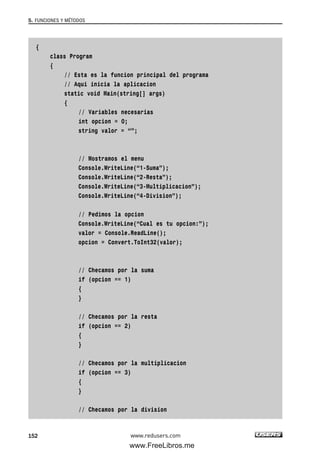 {
class Program
{
// Esta es la funcion principal del programa
// Aqui inicia la aplicacion
static void Main(string[] args)
{
// Variables necesarias
int opcion = 0;
string valor = “”;
// Mostramos el menu
Console.WriteLine(“1-Suma”);
Console.WriteLine(“2-Resta”);
Console.WriteLine(“3-Multiplicacion”);
Console.WriteLine(“4-Division”);
// Pedimos la opcion
Console.WriteLine(“Cual es tu opcion:”);
valor = Console.ReadLine();
opcion = Convert.ToInt32(valor);
// Checamos por la suma
if (opcion == 1)
{
}
// Checamos por la resta
if (opcion == 2)
{
}
// Checamos por la multiplicacion
if (opcion == 3)
{
}
// Checamos por la division
5. FUNCIONES Y MÉTODOS
152 www.redusers.com
05_C#2010_AJUSTADO.qxd 8/6/10 8:33 PM Page 152
www.FreeLibros.me
 