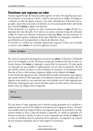 Funciones que regresan un valor
Nuestro siguiente tipo de función puede regresar un valor. Esto significa que cuan-
do la función es invocada va a llevar a cabo la ejecución de su código. El código va
a calcular un valor de alguna manera y este valor calculado por la función será re-
gresado a quien haya invocado a la función. La invocación puede haber sido hecha
por la función Main() o algún otra función.
Como la función va a regresar un valor, necesitamos indicar su tipo. El tipo va a
depender del valor devuelto. Si el valor es un entero, entonces el tipo de la función
es int. Si el valor es un flotante, la función tendrá tipo float y así sucesivamente. La
función puede regresar cualquiera de los tipos definidos en el lenguaje y también ti-
pos definidos por el programador y objetos de diferentes clases.
La función va a utilizar un comando especial para regresar el valor, este comando
se conoce como return y se usa de la siguiente manera:
return variable;
En cuanto la ejecución del programa encuentra un return, la función es finalizada
aun si no ha llegado a su fin. Al mismo tiempo que finaliza la función el valor co-
locado después del return es regresado a quien hizo la invocación. El valor puede
ser colocado con una variable o explícitamente con un valor en particular. No hay
que olvidar colocar el punto y coma al finalizar la sentencia. La finalización de la
función se lleva a cabo aunque tengamos código escrito después del return.
Como la función regresa un valor, del lado del invocador necesitamos tener alguien
que pueda recibir el valor regresado. Generalmente usaremos una variable, pero en
algunos casos puede ser una expresión que será evaluada con el valor regresado por
la función. Supongamos que nuestra función regresa un valor entero. Entonces po-
demos tener un código como el siguiente.
int n;
n=función();
De esta forma el valor regresado por la función queda guardado en la variable n y
podemos hacer uso de él. El código lo entendemos de la siguiente forma. Tenemos
una variable entera n. Luego tenemos una asignación para n. Si recordamos, la asig-
nación siempre se lleva a cabo de derecha a izquierda. Se evalúa la expresión y la
función se ejecuta y calcula un valor, el cual es regresado por medio de return. Es-
te valor se considera como la evaluación de la expresión y es asignado a n. A partir
de este momento podemos usar el valor según lo necesitemos.
5. FUNCIONES Y MÉTODOS
156 www.redusers.com
05_C#2010_AJUSTADO.qxd 8/6/10 8:33 PM Page 156
www.FreeLibros.me
 