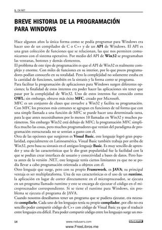 BREVE HISTORIA DE LA PROGRAMACIÓN
PARA WINDOWS
Hace algunos años la única forma como se podía programar para Windows era
hacer uso de un compilador de C o C++ y de un API de Windows. El API es
una gran colección de funciones que se relacionan, las que nos permiten comu-
nicarnos con el sistema operativo. Por medio del API de Win32 se programaban
las ventanas, botones y demás elementos.
El problema de este tipo de programación es que el API de Win32 es realmente com-
plejo y enorme. Con miles de funciones en su interior, por lo que pocos programa-
dores podían conocerlo en su totalidad. Pero la complejidad no solamente estaba en
la cantidad de funciones, también en la sintaxis y la forma como se programa.
Para facilitar la programación de aplicaciones para Windows surgen diferentes op-
ciones; la finalidad de estos intentos era poder hacer las aplicaciones sin tener que
pasar por la complejidad de Win32. Uno de estos intentos fue conocido como
OWL; sin embargo, obtuvo más éxito MFC, creado por Microsoft.
MFC es un conjunto de clases que envuelve a Win32 y facilita su programación.
Con MFC los procesos más comunes se agrupan en funciones de tal forma que con
una simple llamada a una función de MFC se puede hacer una determinada tarea,
para la que antes necesitábamos por lo menos 10 llamadas en Win32 y muchos pa-
rámetros. Sin embargo Win32 está debajo de MFC; la programación MFC simpli-
fica mucho las cosas, pero muchos programadores que venían del paradigma de pro-
gramación estructurada no se sentían a gusto con él.
Otra de las opciones que surgieron es Visual Basic, este lenguaje logró gran popu-
laridad, especialmente en Latinoamérica. Visual Basic también trabaja por arriba de
Win32, pero basa su sintaxis en el antiguo lenguaje Basic. Es muy sencillo de apren-
der y una de las características que le dio gran popularidad fue la facilidad con la
que se podían crear interfaces de usuario y conectividad a bases de datos. Pero has-
ta antes de la versión .NET, este lenguaje tenía ciertos limitantes ya que no se po-
día llevar a cabo programación orientada a objetos con él.
Otro lenguaje que surge, pero con su propio Framework, es JAVA; su principal
ventaja es ser multiplataforma. Una de sus características es el uso de un runtime,
la aplicación en lugar de correr directamente en el microprocesador, se ejecuta
en un programa llamado runtime y este se encarga de ejecutar el código en el mi-
croprocesador correspondiente. Si se tiene el runtime para Windows, sin pro-
blema se ejecuta el programa de JAVA.
Cuando nosotros deseábamos tener un programa que se pudiera ejecutar, era necesa-
rio compilarlo. Cada uno de los lenguajes tenía su propio compilador, por ello no era
sencillo poder compartir código de C++ con código de Visual Basic ya que el traducir
entre lenguajes era difícil. Para poder compartir código entre los lenguajes surge un mo-
1. C#.NET
14 www.redusers.com
01_C#2010_AJUSTADO.qxd 8/6/10 8:15 PM Page 14
www.FreeLibros.me
 
