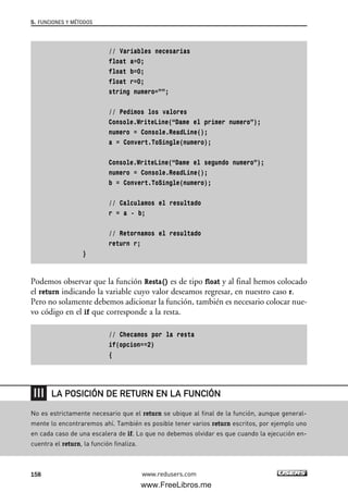 // Variables necesarias
float a=0;
float b=0;
float r=0;
string numero=””;
// Pedimos los valores
Console.WriteLine(“Dame el primer numero”);
numero = Console.ReadLine();
a = Convert.ToSingle(numero);
Console.WriteLine(“Dame el segundo numero”);
numero = Console.ReadLine();
b = Convert.ToSingle(numero);
// Calculamos el resultado
r = a - b;
// Retornamos el resultado
return r;
}
Podemos observar que la función Resta() es de tipo float y al final hemos colocado
el return indicando la variable cuyo valor deseamos regresar, en nuestro caso r.
Pero no solamente debemos adicionar la función, también es necesario colocar nue-
vo código en el if que corresponde a la resta.
// Checamos por la resta
if(opcion==2)
{
5. FUNCIONES Y MÉTODOS
158 www.redusers.com
No es estrictamente necesario que el return se ubique al final de la función, aunque general-
mente lo encontraremos ahí. También es posible tener varios return escritos, por ejemplo uno
en cada caso de una escalera de if. Lo que no debemos olvidar es que cuando la ejecución en-
cuentra el return, la función finaliza.
LA POSICIÓN DE RETURN EN LA FUNCIÓN
05_C#2010_AJUSTADO.qxd 8/6/10 8:33 PM Page 158
www.FreeLibros.me
 