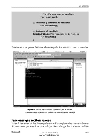 // Variable para nuestro resultado
float resultado=0;
// Invocamos y obtenemos el resultado
resultado=Resta();
// Mostramos el resultado
Console.WriteLine(“El resultado de la resta es
{0}”,resultado);
}
Ejecutemos el programa. Podemos observar que la función actúa como se esperaba.
Figura 6. Vemos cómo el valor regresado por la función
es desplegado en quien lo invocó, en nuestro caso Main().
Funciones que reciben valores
Hasta el momento las funciones que hemos utilizado piden directamente al usua-
rio los valores que necesitan para trabajar. Sin embargo, las funciones también
Las funciones
159www.redusers.com
05_C#2010_AJUSTADO.qxd 8/6/10 8:33 PM Page 159
www.FreeLibros.me
 