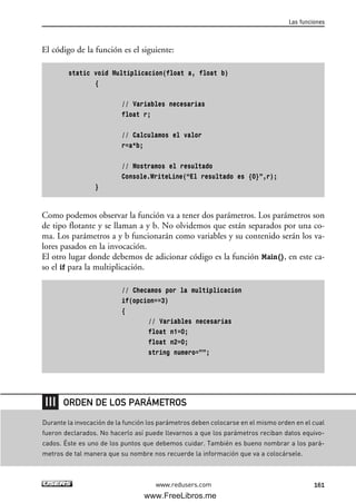 El código de la función es el siguiente:
static void Multiplicacion(float a, float b)
{
// Variables necesarias
float r;
// Calculamos el valor
r=a*b;
// Mostramos el resultado
Console.WriteLine(“El resultado es {0}”,r);
}
Como podemos observar la función va a tener dos parámetros. Los parámetros son
de tipo flotante y se llaman a y b. No olvidemos que están separados por una co-
ma. Los parámetros a y b funcionarán como variables y su contenido serán los va-
lores pasados en la invocación.
El otro lugar donde debemos de adicionar código es la función Main(), en este ca-
so el if para la multiplicación.
// Checamos por la multiplicacion
if(opcion==3)
{
// Variables necesarias
float n1=0;
float n2=0;
string numero=””;
Las funciones
161www.redusers.com
Durante la invocación de la función los parámetros deben colocarse en el mismo orden en el cual
fueron declarados. No hacerlo así puede llevarnos a que los parámetros reciban datos equivo-
cados. Éste es uno de los puntos que debemos cuidar. También es bueno nombrar a los pará-
metros de tal manera que su nombre nos recuerde la información que va a colocársele.
ORDEN DE LOS PARÁMETROS
05_C#2010_AJUSTADO.qxd 8/6/10 8:33 PM Page 161
www.FreeLibros.me
 