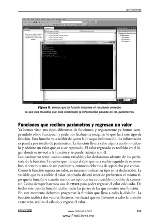 Figura 8. Vemos que la función imprime el resultado correcto,
lo que nos muestra que está recibiendo la información pasada en los parámetros.
Funciones que reciben parámetros y regresan un valor
Ya hemos visto tres tipos diferentes de funciones, y seguramente ya hemos com-
prendido cómo funcionan y podemos fácilmente imaginar lo que hará este tipo de
función. Esta función va a recibir de quien la invoque información. La información
es pasada por medio de parámetros. La función lleva a cabo alguna acción o cálcu-
lo y obtiene un valor que va a ser regresado. El valor regresado es recibido en el lu-
gar donde se invocó a la función y se puede trabajar con él.
Los parámetros serán usados como variables y los declaramos adentro de los parén-
tesis de la función. Tenemos que indicar el tipo que va a recibir seguido de su nom-
bre, si tenemos más de un parámetro, entonces debemos de separarlos por comas.
Como la función regresa un valor, es necesario indicar su tipo en la declaración. La
variable que va a recibir el valor retornado deberá tener de preferencia el mismo ti-
po que la función o cuando menos un tipo que sea compatible o posible de conver-
tir. Como siempre haremos uso de return para poder regresar el valor calculado. De
hecho este tipo de función utiliza todas las partes de las que consiste una función.
En este momento debemos programar la función que lleva a cabo la división. La
función recibirá dos valores flotantes, verificará que no llevemos a cabo la división
entre cero, realiza el cálculo y regresa el valor.
Las funciones
163www.redusers.com
05_C#2010_AJUSTADO.qxd 8/6/10 8:33 PM Page 163
www.FreeLibros.me
 