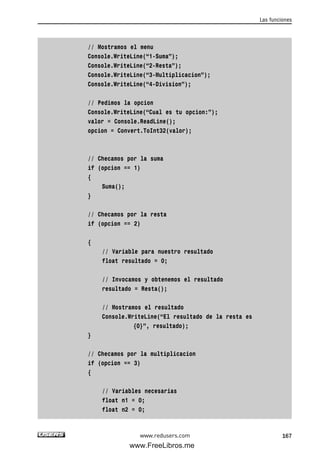// Mostramos el menu
Console.WriteLine(“1-Suma”);
Console.WriteLine(“2-Resta”);
Console.WriteLine(“3-Multiplicacion”);
Console.WriteLine(“4-Division”);
// Pedimos la opcion
Console.WriteLine(“Cual es tu opcion:”);
valor = Console.ReadLine();
opcion = Convert.ToInt32(valor);
// Checamos por la suma
if (opcion == 1)
{
Suma();
}
// Checamos por la resta
if (opcion == 2)
{
// Variable para nuestro resultado
float resultado = 0;
// Invocamos y obtenemos el resultado
resultado = Resta();
// Mostramos el resultado
Console.WriteLine(“El resultado de la resta es
{0}”, resultado);
}
// Checamos por la multiplicacion
if (opcion == 3)
{
// Variables necesarias
float n1 = 0;
float n2 = 0;
Las funciones
167www.redusers.com
05_C#2010_AJUSTADO.qxd 8/6/10 8:33 PM Page 167
www.FreeLibros.me
 