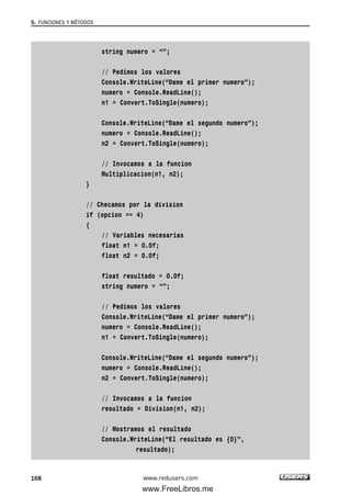 string numero = “”;
// Pedimos los valores
Console.WriteLine(“Dame el primer numero”);
numero = Console.ReadLine();
n1 = Convert.ToSingle(numero);
Console.WriteLine(“Dame el segundo numero”);
numero = Console.ReadLine();
n2 = Convert.ToSingle(numero);
// Invocamos a la funcion
Multiplicacion(n1, n2);
}
// Checamos por la division
if (opcion == 4)
{
// Variables necesarias
float n1 = 0.0f;
float n2 = 0.0f;
float resultado = 0.0f;
string numero = “”;
// Pedimos los valores
Console.WriteLine(“Dame el primer numero”);
numero = Console.ReadLine();
n1 = Convert.ToSingle(numero);
Console.WriteLine(“Dame el segundo numero”);
numero = Console.ReadLine();
n2 = Convert.ToSingle(numero);
// Invocamos a la funcion
resultado = Division(n1, n2);
// Mostramos el resultado
Console.WriteLine(“El resultado es {0}”,
resultado);
5. FUNCIONES Y MÉTODOS
168 www.redusers.com
05_C#2010_AJUSTADO.qxd 8/6/10 8:33 PM Page 168
www.FreeLibros.me
 