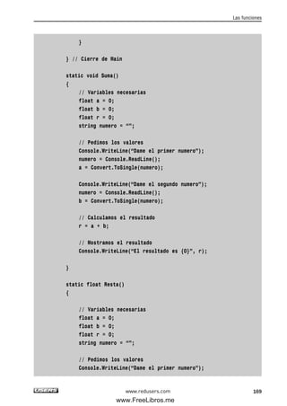 }
} // Cierre de Main
static void Suma()
{
// Variables necesarias
float a = 0;
float b = 0;
float r = 0;
string numero = “”;
// Pedimos los valores
Console.WriteLine(“Dame el primer numero”);
numero = Console.ReadLine();
a = Convert.ToSingle(numero);
Console.WriteLine(“Dame el segundo numero”);
numero = Console.ReadLine();
b = Convert.ToSingle(numero);
// Calculamos el resultado
r = a + b;
// Mostramos el resultado
Console.WriteLine(“El resultado es {0}”, r);
}
static float Resta()
{
// Variables necesarias
float a = 0;
float b = 0;
float r = 0;
string numero = “”;
// Pedimos los valores
Console.WriteLine(“Dame el primer numero”);
Las funciones
169www.redusers.com
05_C#2010_AJUSTADO.qxd 8/6/10 8:33 PM Page 169
www.FreeLibros.me
 