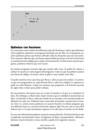 else
{
r = a / b;
return r;
}
}
}
}
Optimizar con funciones
Ya conocemos cómo utilizar los diferentes tipos de funciones y ahora aprenderemos
cómo podemos optimizar un programa haciendo uso de ellas. En el programa an-
terior podemos pensar que hemos utilizado todas las funciones que son necesarias.
Pero nosotros sabemos que una buena oportunidad para hacer uso de las funciones
es cuando tenemos código que se repite constantemente. Si observamos nuestro pro-
grama, podemos observar que esto ocurre.
En nuestro programa tenemos algo que sucede ocho veces. Se piden los valores a
utilizar al usuario en varios lugares del programa. Cada vez que lo pedimos usamos
tres líneas de código y la forma cómo se pide es muy similar entre ellas.
Cuando tenemos estos casos hay que llevar a cabo un poco de análisis. Lo prime-
ro que nos preguntamos es: ¿qué función lleva a cabo este código? La respuesta es
pedir un valor flotante. Luego nos tenemos que preguntar si la función necesita
de algún dato o datos para poder trabajar.
En una primera vista parece que no, ya que el usuario es el que va a introducir el
dato. Sin embargo, si observamos mejor veremos que en realidad sí necesitamos un
dato. La petición se lleva a cabo por medio de un mensaje y este mensaje puede ser
diferente en cada caso. Podemos tener como dato el mensaje a mostrar por el usua-
rio. Este va a entrar como parámetro en nuestra función. La última pregunta que
nos debemos hacer es: ¿necesita la función regresar algo? En este caso es muy fácil
deducir que sí. Lo que necesitamos regresar es el valor que el usuario nos ha dado.
Ya con esta información podemos construir nuestra función. Si la función fuera más
complicada necesitaríamos hacer el diagrama de flujo correspondiente. Afortuna-
damente nuestra función es muy sencilla y queda de la siguiente manera:
Las funciones
171www.redusers.com
05_C#2010_AJUSTADO.qxd 8/6/10 8:33 PM Page 171
www.FreeLibros.me
 
