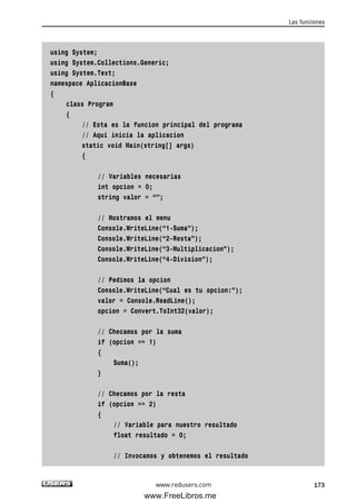 using System;
using System.Collections.Generic;
using System.Text;
namespace AplicacionBase
{
class Program
{
// Esta es la funcion principal del programa
// Aqui inicia la aplicacion
static void Main(string[] args)
{
// Variables necesarias
int opcion = 0;
string valor = “”;
// Mostramos el menu
Console.WriteLine(“1-Suma”);
Console.WriteLine(“2-Resta”);
Console.WriteLine(“3-Multiplicacion”);
Console.WriteLine(“4-Division”);
// Pedimos la opcion
Console.WriteLine(“Cual es tu opcion:”);
valor = Console.ReadLine();
opcion = Convert.ToInt32(valor);
// Checamos por la suma
if (opcion == 1)
{
Suma();
}
// Checamos por la resta
if (opcion == 2)
{
// Variable para nuestro resultado
float resultado = 0;
// Invocamos y obtenemos el resultado
Las funciones
173www.redusers.com
05_C#2010_AJUSTADO.qxd 8/6/10 8:33 PM Page 173
www.FreeLibros.me
 