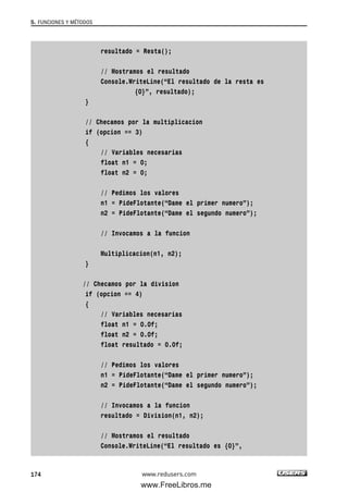 resultado = Resta();
// Mostramos el resultado
Console.WriteLine(“El resultado de la resta es
{0}”, resultado);
}
// Checamos por la multiplicacion
if (opcion == 3)
{
// Variables necesarias
float n1 = 0;
float n2 = 0;
// Pedimos los valores
n1 = PideFlotante(“Dame el primer numero”);
n2 = PideFlotante(“Dame el segundo numero”);
// Invocamos a la funcion
Multiplicacion(n1, n2);
}
// Checamos por la division
if (opcion == 4)
{
// Variables necesarias
float n1 = 0.0f;
float n2 = 0.0f;
float resultado = 0.0f;
// Pedimos los valores
n1 = PideFlotante(“Dame el primer numero”);
n2 = PideFlotante(“Dame el segundo numero”);
// Invocamos a la funcion
resultado = Division(n1, n2);
// Mostramos el resultado
Console.WriteLine(“El resultado es {0}”,
5. FUNCIONES Y MÉTODOS
174 www.redusers.com
05_C#2010_AJUSTADO.qxd 8/6/10 8:33 PM Page 174
www.FreeLibros.me
 