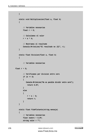 }
static void Multiplicacion(float a, float b)
{
// Variables necesarias
float r = 0;
// Calculamos el valor
r = a * b;
// Mostramos el resultado
Console.WriteLine(“El resultado es {0}”, r);
}
static float Division(float a, float b)
{
// Variables necesarias
float r = 0;
// Verificamos por division entre cero
if (b == 0)
{
Console.WriteLine(“No es posible dividir entre cero”);
return 0.0f;
}
else
{
r = a / b;
return r;
}
}
static float PideFlotante(string mensaje)
{
// Variables necesarias
float numero = 0.0f;
string valor = “”;
5. FUNCIONES Y MÉTODOS
176 www.redusers.com
05_C#2010_AJUSTADO.qxd 8/6/10 8:33 PM Page 176
www.FreeLibros.me
 