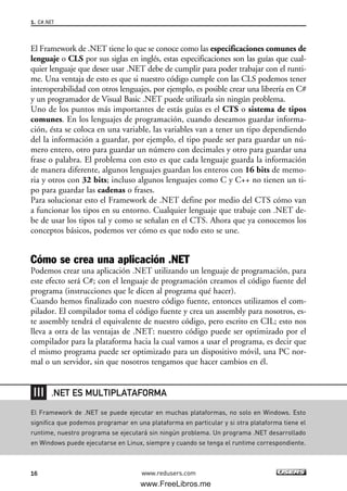 El Framework de .NET tiene lo que se conoce como las especificaciones comunes de
lenguaje o CLS por sus siglas en inglés, estas especificaciones son las guías que cual-
quier lenguaje que desee usar .NET debe de cumplir para poder trabajar con el runti-
me. Una ventaja de esto es que si nuestro código cumple con las CLS podemos tener
interoperabilidad con otros lenguajes, por ejemplo, es posible crear una librería en C#
y un programador de Visual Basic .NET puede utilizarla sin ningún problema.
Uno de los puntos más importantes de estás guías es el CTS o sistema de tipos
comunes. En los lenguajes de programación, cuando deseamos guardar informa-
ción, ésta se coloca en una variable, las variables van a tener un tipo dependiendo
del la información a guardar, por ejemplo, el tipo puede ser para guardar un nú-
mero entero, otro para guardar un número con decimales y otro para guardar una
frase o palabra. El problema con esto es que cada lenguaje guarda la información
de manera diferente, algunos lenguajes guardan los enteros con 16 bits de memo-
ria y otros con 32 bits; incluso algunos lenguajes como C y C++ no tienen un ti-
po para guardar las cadenas o frases.
Para solucionar esto el Framework de .NET define por medio del CTS cómo van
a funcionar los tipos en su entorno. Cualquier lenguaje que trabaje con .NET de-
be de usar los tipos tal y como se señalan en el CTS. Ahora que ya conocemos los
conceptos básicos, podemos ver cómo es que todo esto se une.
Cómo se crea una aplicación .NET
Podemos crear una aplicación .NET utilizando un lenguaje de programación, para
este efecto será C#; con el lenguaje de programación creamos el código fuente del
programa (instrucciones que le dicen al programa qué hacer).
Cuando hemos finalizado con nuestro código fuente, entonces utilizamos el com-
pilador. El compilador toma el código fuente y crea un assembly para nosotros, es-
te assembly tendrá el equivalente de nuestro código, pero escrito en CIL; esto nos
lleva a otra de las ventajas de .NET: nuestro código puede ser optimizado por el
compilador para la plataforma hacia la cual vamos a usar el programa, es decir que
el mismo programa puede ser optimizado para un dispositivo móvil, una PC nor-
mal o un servidor, sin que nosotros tengamos que hacer cambios en él.
1. C#.NET
16 www.redusers.com
El Framework de .NET se puede ejecutar en muchas plataformas, no solo en Windows. Esto
significa que podemos programar en una plataforma en particular y si otra plataforma tiene el
runtime, nuestro programa se ejecutará sin ningún problema. Un programa .NET desarrollado
en Windows puede ejecutarse en Linux, siempre y cuando se tenga el runtime correspondiente.
.NET ES MULTIPLATAFORMA
01_C#2010_AJUSTADO.qxd 8/6/10 8:15 PM Page 16
www.FreeLibros.me
 