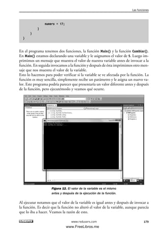 numero = 17;
}
}
}
En el programa tenemos dos funciones, la función Main() y la función Cambiar().
En Main() estamos declarando una variable y le asignamos el valor de 5. Luego im-
primimos un mensaje que muestra el valor de nuestra variable antes de invocar a la
función. En seguida invocamos a la función y después de ésta imprimimos otro men-
saje que nos muestra el valor de la variable.
Esto lo hacemos para poder verificar si la variable se ve afectada por la función. La
función es muy sencilla, simplemente recibe un parámetro y le asigna un nuevo va-
lor. Este programa podría parecer que presentaría un valor diferente antes y después
de la función, pero ejecutémoslo y veamos qué ocurre.
Figura 12. El valor de la variable es el mismo
antes y después de la ejecución de la función.
Al ejecutar notamos que el valor de la variable es igual antes y después de invocar a
la función. Es decir que la función no alteró el valor de la variable, aunque parecía
que lo iba a hacer. Veamos la razón de esto.
Las funciones
179www.redusers.com
05_C#2010_AJUSTADO.qxd 8/6/10 8:34 PM Page 179
www.FreeLibros.me
 