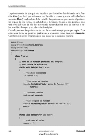 La primera razón de por qué esto sucede es que la variable fue declarada en la fun-
ción Main(), es decir que solamente esta función la conoce y puede utilizarla direc-
tamente. Main() es el ámbito de la variable. Luego tenemos que cuando el paráme-
tro se pasa de esta forma, en realidad no es la variable lo que se está pasando, sino
una copia del valor de ella. Por eso cuando nuestra función trata de cambiar el va-
lor, cambia a la copia y no a la variable original.
Cuando pasamos los parámetros de esta forma decimos que pasan por copia. Pero
existe otra forma de pasar los parámetros y se conoce como paso por referencia.
Cambiemos nuestro programa para que quede de la siguiente manera:
using System;
using System.Collections.Generic;
using System.Text;
namespace AplicacionBase
{
class Program
{
// Esta es la funcion principal del programa
// Aqui inicia la aplicacion
static void Main(string[] args)
{
// Variables necesarias
int numero = 5;
// Valor antes de funcion
Console.WriteLine(“Valor antes de funcion {0}”,
numero);
// Invocamos funcion
Cambiar(ref numero);
// Valor despues de funcion
Console.WriteLine(“Valor despues de funcion {0}”,
numero);
}
static void Cambiar(ref int numero)
{
// Cambiamos el valor
numero = 17;
5. FUNCIONES Y MÉTODOS
180 www.redusers.com
05_C#2010_AJUSTADO.qxd 8/6/10 8:34 PM Page 180
www.FreeLibros.me
 