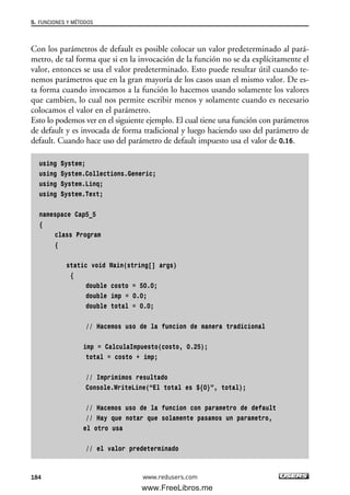 Con los parámetros de default es posible colocar un valor predeterminado al pará-
metro, de tal forma que si en la invocación de la función no se da explícitamente el
valor, entonces se usa el valor predeterminado. Esto puede resultar útil cuando te-
nemos parámetros que en la gran mayoría de los casos usan el mismo valor. De es-
ta forma cuando invocamos a la función lo hacemos usando solamente los valores
que cambien, lo cual nos permite escribir menos y solamente cuando es necesario
colocamos el valor en el parámetro.
Esto lo podemos ver en el siguiente ejemplo. El cual tiene una función con parámetros
de default y es invocada de forma tradicional y luego haciendo uso del parámetro de
default. Cuando hace uso del parámetro de default impuesto usa el valor de 0.16.
using System;
using System.Collections.Generic;
using System.Linq;
using System.Text;
namespace Cap5_5
{
class Program
{
static void Main(string[] args)
{
double costo = 50.0;
double imp = 0.0;
double total = 0.0;
// Hacemos uso de la funcion de manera tradicional
imp = CalculaImpuesto(costo, 0.25);
total = costo + imp;
// Imprimimos resultado
Console.WriteLine(“El total es ${0}”, total);
// Hacemos uso de la funcion con parametro de default
// Hay que notar que solamente pasamos un parametro,
el otro usa
// el valor predeterminado
5. FUNCIONES Y MÉTODOS
184 www.redusers.com
05_C#2010_AJUSTADO.qxd 8/6/10 8:34 PM Page 184
www.FreeLibros.me
 