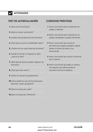 186 www.redusers.com
TEST DE AUTOEVALUACIÓN
1 ¿Qué son las funciones?
2 ¿Qué es invocar una función?
3 ¿Cuáles son las partes de las funciones?
4 ¿Para qué nos sirve el modificador static?
5 ¿Cuáles son los cuatro tipos de funciones?
6 Cuando la función no regresa un valor,
¿cuál es su tipo?
7 ¿Qué tipos de valores pueden regresar las
funciones?
8 ¿Para que sirve return?
9 ¿Cómo se colocan los parámetros?
10¿Cómo podemos usar las funciones para
optimizar nuestro programa?
11¿Qué es el paso por copia?
12¿Qué es el paso por referencia?
ACTIVIDADES
EJERCICIOS PRÁCTICOS
1 Hacer una función para transformar de
grados a radianes.
2 Hacer una función para transformar de
grados centígrados a grados Fahrenheit.
3 Hacer una función que calcule el
perímetro de cualquier polígono regular
dando el número de lados y sus
dimensiones.
4 Hacer una función que calcule el factorial
de un número.
5 Hacer una función que dado un número
nos regrese una cadena donde se
encuentre escrito en palabras.
05_C#2010_AJUSTADO.qxd 8/6/10 8:34 PM Page 186
www.FreeLibros.me
 