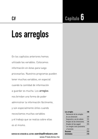 Los arreglos
Los arreglos 188
Declaración de los arreglos
de una dimensión 189
Asignación y uso de valores 191
Arreglos de dos dimensiones 196
Arreglos de tipo jagged 205
Los arreglos como parámetros
a funciones 212
Resumen 215
Actividades 216
Capítulo 6
En los capítulos anteriores hemos
utilizado las variables. Colocamos
información en éstas para luego
procesarlas. Nuestros programas pueden
tener muchas variables, en especial
cuando la cantidad de información
a guardar es mucha. Los aarrrreeggllooss
nos brindan una forma de poder
administrar la información fácilmente,
y son especialmente útiles cuando
necesitamos muchas variables
y el trabajo que se realiza sobre ellas
es el mismo.
C#
SERVICIO DE ATENCIÓN AL LECTOR: usershop@redusers.com
06_C#2010_AJUSTADO.qxd 8/11/10 9:53 AM Page 187
www.FreeLibros.me
 