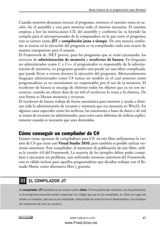 Cuando nosotros deseamos invocar al programa, entonces el runtime entra en ac-
ción, lee el assembly y crea para nosotros todo el entorno necesario. El runtime
empieza a leer las instrucciones CIL del assembly y conforme las va leyendo las
compila para el microprocesador de la computadora en la que corre el programa;
esto se conoce como JIT o compilación justo a tiempo. De esta manera confor-
me se avanza en la ejecución del programa se va compilando; todo esto ocurre de
manera transparente para el usuario.
El Framework de .NET provee, para los programas que se están ejecutando, los
servicios de administración de memoria y recolector de basura. En lenguajes
no administrados como C y C++ el programador es responsable de la adminis-
tración de memoria, en programas grandes esto puede ser una labor complicada,
que puede llevar a errores durante la ejecución del programa. Afortunadamente
lenguajes administrados como C# tienen un modelo en el cual nosotros como
programadores ya no necesitamos ser responsables por el uso de la memoria. El
recolector de basura se encarga de eliminar todos los objetos que ya no son ne-
cesarios, cuando un objeto deja de ser útil el recolector lo toma y lo elimina. De
esta forma se liberan memoria y recursos.
El recolector de basura trabaja de forma automática para nosotros y ayuda a elimi-
nar toda la administración de recursos y memoria que era necesaria en Win32. En
algunos casos especiales como los archivos, las conexiones a bases de datos o de red
se tratan de recursos no administrados, para estos casos debemos de indicar explíci-
tamente cuando es necesario que sean destruidos.
Cómo conseguir un compilador de C#
Existen varias opciones de compiladores para C#, en este libro utilizaremos la ver-
sión de C# que viene con Visual Studio 2010, pero también es posible utilizar ver-
siones anteriores. Este compilador, al momento de publicación de este libro, utili-
za la versión 4.0 del Framework. La mayoría de los ejemplos deben poder compi-
larse y ejecutarse sin problema, aún utilizando versiones anteriores del Framework,
esto es válido incluso para aquellos programadores que decidan trabajar con el lla-
mado Mono, como alternativa libre y gratuita.
Breve historia de la programación para Windows
17www.redusers.com
Al compilador JIT también se le conoce como Jitter. Forma parte del runtime y es muy eficiente,
si el programa necesita volver a ejecutar un código que ya se ha compilado, el Jitter en lugar de
volver a compilar, ejecuta lo ya compilado, mejorando de esta forma el desempeño y los tiempos
de respuesta de cara al usuario.
EL COMPILADOR JIT
01_C#2010_AJUSTADO.qxd 8/6/10 8:15 PM Page 17
www.FreeLibros.me
 