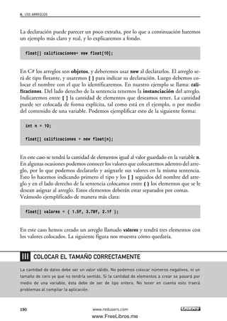 La declaración puede parecer un poco extraña, por lo que a continuación haremos
un ejemplo más claro y real, y lo explicaremos a fondo.
float[] calificaciones= new float[10];
En C# los arreglos son objetos, y deberemos usar new al declararlos. El arreglo se-
rá de tipo flotante, y usaremos [ ] para indicar su declaración. Luego debemos co-
locar el nombre con el que lo identificaremos. En nuestro ejemplo se llama: cali-
ficaciones. Del lado derecho de la sentencia tenemos la instanciación del arreglo.
Indicaremos entre [ ] la cantidad de elementos que deseamos tener. La cantidad
puede ser colocada de forma explícita, tal como está en el ejemplo, o por medio
del contenido de una variable. Podemos ejemplificar esto de la siguiente forma:
int n = 10;
float[] calificaciones = new float[n];
En este caso se tendrá la cantidad de elementos igual al valor guardado en la variable n.
En algunas ocasiones podemos conocer los valores que colocaremos adentro del arre-
glo, por lo que podemos declararlo y asignarle sus valores en la misma sentencia.
Esto lo hacemos indicando primero el tipo y los [ ] seguidos del nombre del arre-
glo y en el lado derecho de la sentencia colocamos entre { } los elementos que se le
desean asignar al arreglo. Estos elementos deberán estar separados por comas.
Veámoslo ejemplificado de manera más clara:
float[] valores = { 1.5f, 3.78f, 2.1f };
En este caso hemos creado un arreglo llamado valores y tendrá tres elementos con
los valores colocados. La siguiente figura nos muestra cómo quedaría.
6. LOS ARREGLOS
190 www.redusers.com
La cantidad de datos debe ser un valor válido. No podemos colocar números negativos, ni un
tamaño de cero ya que no tendría sentido. Si la cantidad de elementos a crear se pasará por
medio de una variable, ésta debe de ser de tipo entera. No tener en cuenta esto traerá
problemas al compilar la aplicación.
COLOCAR EL TAMAÑO CORRECTAMENTE
06_C#2010_AJUSTADO.qxd 8/6/10 8:34 PM Page 190
www.FreeLibros.me
 