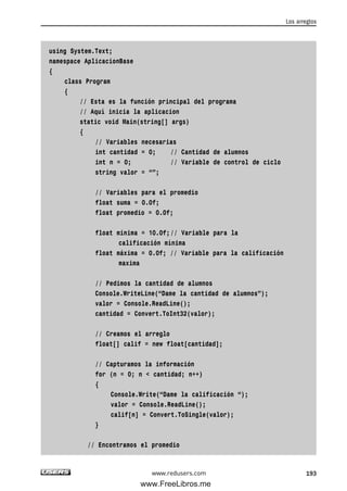 using System.Text;
namespace AplicacionBase
{
class Program
{
// Esta es la función principal del programa
// Aquí inicia la aplicacion
static void Main(string[] args)
{
// Variables necesarias
int cantidad = 0; // Cantidad de alumnos
int n = 0; // Variable de control de ciclo
string valor = “”;
// Variables para el promedio
float suma = 0.0f;
float promedio = 0.0f;
float minima = 10.0f;// Variable para la
calificación mínima
float máxima = 0.0f; // Variable para la calificación
maxima
// Pedimos la cantidad de alumnos
Console.WriteLine(“Dame la cantidad de alumnos”);
valor = Console.ReadLine();
cantidad = Convert.ToInt32(valor);
// Creamos el arreglo
float[] calif = new float[cantidad];
// Capturamos la información
for (n = 0; n < cantidad; n++)
{
Console.Write(“Dame la calificación “);
valor = Console.ReadLine();
calif[n] = Convert.ToSingle(valor);
}
// Encontramos el promedio
Los arreglos
193www.redusers.com
06_C#2010_AJUSTADO.qxd 8/6/10 8:34 PM Page 193
www.FreeLibros.me
 