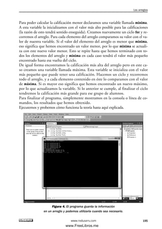 Para poder calcular la calificación menor declaramos una variable llamada minima.
A esta variable la inicializamos con el valor más alto posible para las calificaciones
(la razón de esto tendrá sentido enseguida). Creamos nuevamente un ciclo for y re-
corremos el arreglo. Para cada elemento del arreglo comparamos su valor con el va-
lor de nuestra variable. Si el valor del elemento del arreglo es menor que minima,
eso significa que hemos encontrado un valor menor, por lo que minima se actuali-
za con este nuevo valor menor. Esto se repite hasta que hemos terminado con to-
dos los elementos del arreglo y minima en cada caso tendrá el valor más pequeño
encontrado hasta esa vuelta del ciclo.
De igual forma encontramos la calificación más alta del arreglo pero en este ca-
so creamos una variable llamada máxima. Esta variable se inicializa con el valor
más pequeño que puede tener una calificación. Hacemos un ciclo y recorremos
todo el arreglo, y a cada elemento contenido en éste lo comparamos con el valor
de máxima. Si es mayor eso significa que hemos encontrado un nuevo máximo,
por lo que actualizamos la variable. Si lo anterior se cumple, al finalizar el ciclo
tendremos la calificación más grande para ese grupo de alumnos.
Para finalizar el programa, simplemente mostramos en la consola o línea de co-
mandos, los resultados que hemos obtenido.
Ejecutemos y probemos cómo funciona la teoría hasta aquí explicada.
Figura 4. El programa guarda la información
en un arreglo y podemos utilizarla cuando sea necesario.
Los arreglos
195www.redusers.com
06_C#2010_AJUSTADO.qxd 8/6/10 8:34 PM Page 195
www.FreeLibros.me
 