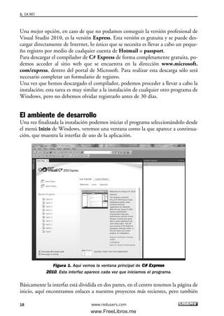 Una mejor opción, en caso de que no podamos conseguir la versión profesional de
Visual Studio 2010, es la versión Express. Esta versión es gratuita y se puede des-
cargar directamente de Internet, lo único que se necesita es llevar a cabo un peque-
ño registro por medio de cualquier cuenta de Hotmail o passport.
Para descargar el compilador de C# Express de forma completamente gratuita, po-
demos acceder al sitio web que se encuentra en la dirección www.microsoft.
com/express, dentro del portal de Microsoft. Para realizar esta descarga sólo será
necesario completar un formulario de registro.
Una vez que hemos descargado el compilador, podemos proceder a llevar a cabo la
instalación; esta tarea es muy similar a la instalación de cualquier otro programa de
Windows, pero no debemos olvidar registrarlo antes de 30 días.
El ambiente de desarrollo
Una vez finalizada la instalación podemos iniciar el programa seleccionándolo desde
el menú Inicio de Windows, veremos una ventana como la que aparece a continua-
ción, que muestra la interfaz de uso de la aplicación.
Figura 1. Aquí vemos la ventana principal de CC## EExxpprreessss
22001100. Esta interfaz aparece cada vez que iniciamos el programa.
Básicamente la interfaz está dividida en dos partes, en el centro tenemos la página de
inicio, aquí encontramos enlaces a nuestros proyectos más recientes, pero también
1. C#.NET
18 www.redusers.com
01_C#2010_AJUSTADO.qxd 8/6/10 8:15 PM Page 18
www.FreeLibros.me
 