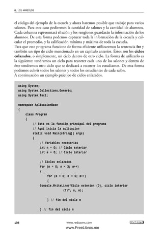 el código del ejemplo de la escuela y ahora haremos posible que trabaje para varios
salones. Para este caso pediremos la cantidad de salones y la cantidad de alumnos.
Cada columna representará el salón y los renglones guardarán la información de los
alumnos. De esta forma podemos capturar toda la información de la escuela y cal-
cular el promedio, y la calificación mínima y máxima de toda la escuela.
Para que este programa funcione de forma eficiente utilizaremos la sentencia for y
también un tipo de ciclo mencionado en un capítulo anterior. Éstos son los ciclos
enlazados, o simplemente, un ciclo dentro de otro ciclo. La forma de utilizarlo es
la siguiente: tendremos un ciclo para recorrer cada uno de los salones y dentro de
éste tendremos otro ciclo que se dedicará a recorrer los estudiantes. De esta forma
podemos cubrir todos los salones y todos los estudiantes de cada salón.
A continuación un ejemplo práctico de ciclos enlazados.
using System;
using System.Collections.Generic;
using System.Text;
namespace AplicacionBase
{
class Program
{
// Esta es la función principal del programa
// Aquí inicia la aplicacion
static void Main(string[] args)
{
// Variables necesarias
int n = 0; // Ciclo exterior
int m = 0; // Ciclo interior
// Ciclos enlazados
for (n = 0; n < 3; n++)
{
for (m = 0; m < 5; m++)
{
Console.WriteLine(“Ciclo exterior {0}, ciclo interior
{1}”, n, m);
} // fin del ciclo m
} // fin del ciclo n
6. LOS ARREGLOS
198 www.redusers.com
06_C#2010_AJUSTADO.qxd 8/6/10 8:34 PM Page 198
www.FreeLibros.me
 