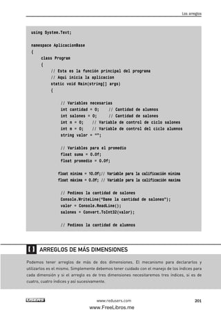 using System.Text;
namespace AplicacionBase
{
class Program
{
// Esta es la función principal del programa
// Aquí inicia la aplicacion
static void Main(string[] args)
{
// Variables necesarias
int cantidad = 0; // Cantidad de alumnos
int salones = 0; // Cantidad de salones
int n = 0; // Variable de control de ciclo salones
int m = 0; // Variable de control del ciclo alumnos
string valor = “”;
// Variables para el promedio
float suma = 0.0f;
float promedio = 0.0f;
float minima = 10.0f;// Variable para la calificación mínima
float máxima = 0.0f; // Variable para la calificación maxima
// Pedimos la cantidad de salones
Console.WriteLine(“Dame la cantidad de salones”);
valor = Console.ReadLine();
salones = Convert.ToInt32(valor);
// Pedimos la cantidad de alumnos
Los arreglos
201www.redusers.com
Podemos tener arreglos de más de dos dimensiones. El mecanismo para declararlos y
utilizarlos es el mismo. Simplemente debemos tener cuidado con el manejo de los índices para
cada dimensión y si el arreglo es de tres dimensiones necesitaremos tres índices, si es de
cuatro, cuatro índices y así sucesivamente.
ARREGLOS DE MÁS DIMENSIONES
06_C#2010_AJUSTADO.qxd 8/6/10 8:34 PM Page 201
www.FreeLibros.me
 
