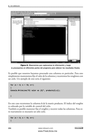 Figura 8. Observemos que capturamos la información y luego
la procesamos en diferentes partes del programa para obtener los resultados finales.
Es posible que nosotros hayamos procesado una columna en particular. Para esto
simplemente mantenemos fijo el valor de la columna y recorremos los renglones con
un ciclo. Un ejemplo de esto sería el siguiente:
for (n = 0; n < 10; n++)
{
Console.WriteLine(“El valor es {0}”, producto[5,n]);
}
En este caso recorremos la columna 5 de la matriz producto. El índice del renglón
es colocado por la variable de control del ciclo.
También es posible mantener fijo el renglón y recorrer todas las columnas. Para es-
to nuevamente es necesario un solo ciclo.
for (n = 0; n < 10; n++)
{
6. LOS ARREGLOS
204 www.redusers.com
06_C#2010_AJUSTADO.qxd 8/6/10 8:34 PM Page 204
www.FreeLibros.me
 