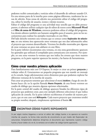 podemos recibir comunicados y noticias sobre el desarrollo de software usando C#.
En esta misma parte de la interfaz pero como páginas diferentes, tendremos las zo-
nas de edición. Estas zonas de edición nos permitirán editar el código del progra-
ma, editar la interfaz de usuario, iconos y demás recursos.
Editar el código del programa es una actividad muy sencilla que no debe preocu-
parnos, si sabemos utilizar cualquier tipo de editor de textos como Microsoft Word
o el Bloc de notas de Windows, entonces podemos editar el código del programa.
Los demás editores también son bastante amigables para el usuario, pero no los ne-
cesitaremos para realizar los ejemplos mostrados en este libro.
Del lado derecho tenemos una ventana que se conoce como Explorador de solucio-
nes, en esta misma área aparecerán otras ventanas que nos dan información sobre
el proyecto que estamos desarrollando. Veremos los detalles mostrados por algunas
de estas ventanas un poco más adelante en este libro.
En la parte inferior encontramos otra ventana, en esta zona generalmente aparecen
los apartados que utilizará el compilador para comunicarse con nosotros. Por ejem-
plo, en esta zona veremos la ventana que nos indica los errores que tiene nuestro
programa, en la parte superior aparecen los menús y las barras de herramientas.
Cómo crear nuestra primera aplicación
Para familiarizarnos más con C# Express, lo mejor es crear un primer proyecto y
trabajar sobre él. Generaremos un pequeño programa que nos mande un mensaje
en la consola, luego adicionaremos otros elementos para que podamos explorar las
diferentes ventanas de la interfaz de usuario.
Para crear un proyecto tenemos que seleccionar el menú Archivo y luego de esto de-
bemos hacer clic en la opción llamada Nuevo Proyecto, de esta forma veremos un
cuadro de diálogo que muestra algunas opciones relacionadas.
En la parte central del cuadro de diálogo aparecen listados los diferentes tipos de
proyectos que podemos crear, para este ejemplo debemos seleccionar el que indica
aplicación de consola. En la parte inferior escribiremos el nombre de nuestro pro-
yecto, que en este caso será MiProyecto. Cada nuevo proyecto que crearemos tendrá
su propio nombre; después, simplemente oprimimos el botón OK.
Breve historia de la programación para Windows
19www.redusers.com
Si por algún motivo llegamos a cerrar el editor del código fuente o no aparece en nuestra
interfaz de usuario, la forma más sencilla de encontrarlo es por medio del Explorador de
soluciones. Simplemente debemos dirigirnos al documento que representa nuestro código
fuente y hacer doble clic en él, la ventana con el editor de código fuente aparecerá.
ENCONTRAR CÓDIGO FUENTE RÁPIDAMENTE
01_C#2010_AJUSTADO.qxd 8/6/10 8:15 PM Page 19
www.FreeLibros.me
 