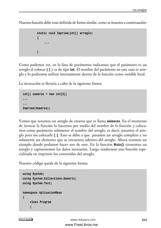 Nuestra función debe estar definida de forma similar, como se muestra a continuación:
static void Imprime(int[] arreglo)
{
...
}
Como podemos ver, en la lista de parámetros indicamos que el parámetro es un
arreglo al colocar [ ] y es de tipo int. El nombre del parámetro en este caso es arre-
glo y lo podremos utilizar internamente dentro de la función como variable local.
La invocación se llevaría a cabo de la siguiente forma:
int[] numeros = new int[5];
...
...
Imprime(numeros);
Vemos que tenemos un arreglo de enteros que se llama números. En el momento
de invocar la función lo hacemos por medio del nombre de la función y coloca-
mos como parámetro solamente el nombre del arreglo, es decir, pasamos el arre-
glo pero sin colocarle [ ]. Esto se debe a que pasamos un arreglo completo y no
solamente un elemento que se encuentra adentro del arreglo. Ahora veremos un
ejemplo donde podamos hacer uso de esto. En la función Main() crearemos un
arreglo y capturaremos los datos necesarios. Luego tendremos una función espe-
cializada en imprimir los contenidos del arreglo.
Nuestro código queda de la siguiente forma:
using System;
using System.Collections.Generic;
using System.Text;
namespace AplicacionBase
{
class Program
{
Los arreglos
213www.redusers.com
06_C#2010_AJUSTADO.qxd 8/6/10 8:34 PM Page 213
www.FreeLibros.me
 