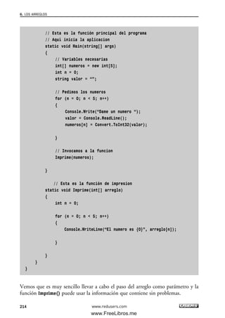 // Esta es la función principal del programa
// Aquí inicia la aplicacion
static void Main(string[] args)
{
// Variables necesarias
int[] numeros = new int[5];
int n = 0;
string valor = “”;
// Pedimos los numeros
for (n = 0; n < 5; n++)
{
Console.Write(“Dame un numero “);
valor = Console.ReadLine();
numeros[n] = Convert.ToInt32(valor);
}
// Invocamos a la funcion
Imprime(numeros);
}
// Esta es la función de impresion
static void Imprime(int[] arreglo)
{
int n = 0;
for (n = 0; n < 5; n++)
{
Console.WriteLine(“El numero es {0}”, arreglo[n]);
}
}
}
}
Vemos que es muy sencillo llevar a cabo el paso del arreglo como parámetro y la
función Imprime() puede usar la información que contiene sin problemas.
6. LOS ARREGLOS
214 www.redusers.com
06_C#2010_AJUSTADO.qxd 8/6/10 8:34 PM Page 214
www.FreeLibros.me
 
