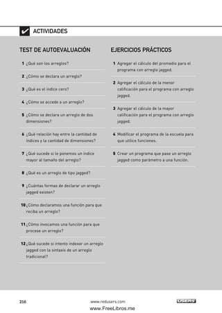 216 www.redusers.com
TEST DE AUTOEVALUACIÓN
1 ¿Qué son los arreglos?
2 ¿Cómo se declara un arreglo?
3 ¿Qué es el índice cero?
4 ¿Cómo se accede a un arreglo?
5 ¿Cómo se declara un arreglo de dos
dimensiones?
6 ¿Qué relación hay entre la cantidad de
índices y la cantidad de dimensiones?
7 ¿Qué sucede si le ponemos un índice
mayor al tamaño del arreglo?
8 ¿Qué es un arreglo de tipo jagged?
9 ¿Cuántas formas de declarar un arreglo
jagged existen?
10¿Cómo declaramos una función para que
reciba un arreglo?
11¿Cómo invocamos una función para que
procese un arreglo?
12¿Qué sucede si intento indexar un arreglo
jagged con la sintaxis de un arreglo
tradicional?
ACTIVIDADES
EJERCICIOS PRÁCTICOS
1 Agregar el cálculo del promedio para el
programa con arreglo jagged.
2 Agregar el cálculo de la menor
calificación para el programa con arreglo
jagged.
3 Agregar el cálculo de la mayor
calificación para el programa con arreglo
jagged.
4 Modificar el programa de la escuela para
que utilice funciones.
5 Crear un programa que pase un arreglo
jagged como parámetro a una función.
06_C#2010_AJUSTADO.qxd 8/6/10 8:34 PM Page 216
www.FreeLibros.me
 