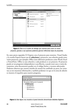 Figura 2. Éste es el cuadro de dialogo que usamos para crear un nuevo
proyecto, gracias a sus opciones podemos generar diferentes tipos de proyectos.
En unos pocos segundos C# Express crea el proyecto para nosotros. Visual Studio
y la versión Express hacen uso de soluciones y proyectos, una solución puede tener
varios proyectos, por ejemplo, Office tiene diferentes productos como Word, Excel
y PowerPoint. Office es una solución y cada producto es un proyecto. El proyecto
puede ser un programa independiente o una librería, y puede tener uno o varios do-
cumentos, estos documentos pueden ser el código fuente y recursos adicionales.
Podemos observar que nuestra interfaz de usuario ha cambiado un poco, las venta-
nas ya nos muestran información y también podemos ver que en la zona de edición
se muestra el esqueleto para nuestro programa.
Figura 3. Esta figura nos muestra el panel derecho denominado Solution Explorer.
1. C#.NET
20 www.redusers.com
01_C#2010_AJUSTADO.qxd 8/6/10 8:15 PM Page 20
www.FreeLibros.me
 