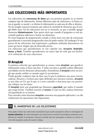 LAS COLECCIONES MÁS IMPORTANTES
Las colecciones son estructuras de datos que nos permiten guardar en su interior
cualquier tipo de información. Existen diferentes tipos de colecciones y la forma co-
mo se guarda, se accede y se elimina la información en cada una de ellas es distinta.
En los arreglos nosotros teníamos que indicar la cantidad de elementos que el arre-
glo debía tener. En las colecciones esto no es necesario, ya que es posible agregar
elementos dinámicamente. Esto quiere decir que cuando el programa se está eje-
cutando podemos adicionar o borrar sus elementos.
En otros lenguajes de programación cuando se desea tener este tipo de estructuras
generalmente es necesario programarlas antes de poder usarlas. Sin embargo C# nos
provee de las colecciones más importantes y podemos utilizarlas directamente sin
tener que hacer ningún tipo de desarrollo previo.
Las coleccione que aprenderemos en este capítulo son: ArrayList, Hashtable,
Queue, y Stack. También aprenderemos un nuevo tipo de ciclo que nos facilita-
rá la utilización de estas colecciones.
El ArrayList
La primera colección que aprenderemos se conoce como ArrayList, que guarda la
información como si fuera una lista. Y sobre esta lista es posible realizar diferentes
actividades con los elementos almacenados. Entendemos al ArrayList como un arre-
glo que puede cambiar su tamaño según lo necesitemos.
Puede guardar cualquier tipo de dato, por lo que lo podemos usar para enteros,
cadenas, flotantes o incluso para tipos definidos por nosotros mismos. ArrayList
es una clase en C#, por lo que va a tener métodos o funciones que nos permiti-
rán trabajar con los datos.
El ArrayList tiene una propiedad que llamamos capacidad, que indica el tamaño
que ocupa la lista. También tenemos el conteo, el cual nos dice cuántos elementos
está guardando en su interior.
Para entender cómo funciona ArrayList crearemos una pequeña aplicación y en ella
realizaremos las operaciones más importantes.
7. LAS COLECCIONES
218 www.redusers.com
Para poder utilizar las colecciones necesitamos que nuestro programa utilice el namespace de
System.Collections. Sin este namespace las colecciones no serán reconocidas y tendremos pro-
blemas al compilar el programa. Hay que recordar que los namespace a utilizar se colocan al
inicio del programa antes de nuestro código.
EL NAMESPACE DE LAS COLECCIONES
07_C#2010_AJUSTADO.qxd 8/9/10 11:23 AM Page 218
www.FreeLibros.me
 