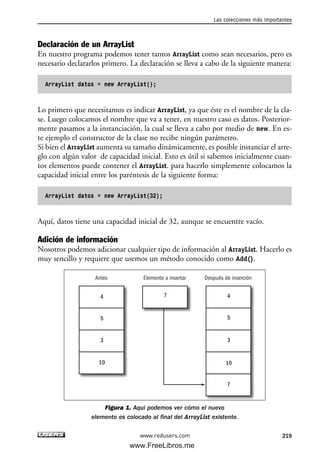 Declaración de un ArrayList
En nuestro programa podemos tener tantos ArrayList como sean necesarios, pero es
necesario declararlos primero. La declaración se lleva a cabo de la siguiente manera:
ArrayList datos = new ArrayList();
Lo primero que necesitamos es indicar ArrayList, ya que éste es el nombre de la cla-
se. Luego colocamos el nombre que va a tener, en nuestro caso es datos. Posterior-
mente pasamos a la instanciación, la cual se lleva a cabo por medio de new. En es-
te ejemplo el constructor de la clase no recibe ningún parámetro.
Si bien el ArrayList aumenta su tamaño dinámicamente, es posible instanciar el arre-
glo con algún valor de capacidad inicial. Esto es útil si sabemos inicialmente cuan-
tos elementos puede contener el ArrayList. para hacerlo simplemente colocamos la
capacidad inicial entre los paréntesis de la siguiente forma:
ArrayList datos = new ArrayList(32);
Aquí, datos tiene una capacidad inicial de 32, aunque se encuentre vacío.
Adición de información
Nosotros podemos adicionar cualquier tipo de información al ArrayList. Hacerlo es
muy sencillo y requiere que usemos un método conocido como Add().
Figura 1. Aquí podemos ver cómo el nuevo
elemento es colocado al final del ArrayList existente.
4
5
3
10
7 4
5
3
10
7
Antes Elemento a insertar Después de inserción
Las colecciones más importantes
219www.redusers.com
07_C#2010_AJUSTADO.qxd 8/9/10 11:23 AM Page 219
www.FreeLibros.me
 
