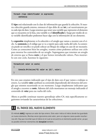 foreach (tipo identificador in expresión)
sentencia
El tipo está relacionado con la clase de información que guarda la colección. Si nues-
tra colección guarda enteros, entonces el tipo debe de ser int y así sucesivamente pa-
ra cada tipo de dato. Luego tenemos que tener una variable que represente al elemento
que se encuentra en la lista, esta variable es el identificador y luego por medio de es-
ta variable identificador podremos hacer algo con la información de ese elemento.
La expresión simplemente es la colección o el arreglo que vamos a recorrer con el ci-
clo. La sentencia es el código que se va a repetir para cada vuelta del ciclo. La senten-
cia puede ser sencilla o se puede colocar un bloque de código en caso de ser necesario.
Como ya conocemos bien los arreglos, veamos cómo podemos utilizar este ciclo
para mostrar los contenidos de un arreglo. Supongamos que tenemos un arreglo
de enteros que se llama costo y al que hemos introducido valores. Para mostrar-
lo con este ciclo, haremos lo siguiente:
foreach(int valor in costo)
{
Console.WriteLine(“El valor es {0}”, valor);
}
En este caso estamos indicando que el tipo de dato con el que vamos a trabajar es
entero. La variable valor cambiará su contenido dependiendo del elemento del arre-
glo que estemos recorriendo en ese momento. Luego simplemente indicamos que
el arreglo a recorrer es costo. Adentro del ciclo mostramos un mensaje indicando el
contenido de valor para esa vuelta del ciclo.
Ahora es posible continuar nuestro aprendizaje sobre C#, más especificamente se-
guiremos revisando las características de las colecciones.
Las colecciones más importantes
221www.redusers.com
El método Add() regresa un valor de tipo entero. Este valor indica el índice donde fue guardado
un nuevo elemento. Muchas veces ignoramos este valor, pero en algunos casos puede resultar-
nos útil. Hay que recordar que el índice en el cual se encuentra un elemento puede variar, ya que
es posible eliminar elementos del ArrayList también.
EL ÍNDICE DEL NUEVO ELEMENTO
07_C#2010_AJUSTADO.qxd 8/9/10 11:23 AM Page 221
www.FreeLibros.me
 