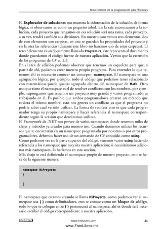 El Explorador de soluciones nos muestra la información de la solución de forma
lógica, si observamos es como un pequeño árbol. En la raíz encontramos a la so-
lución, cada proyecto que tengamos en esa solución será una rama, cada proyecto,
a su vez, tendrá también sus divisiones. En nuestro caso vemos tres elementos, dos
de esos elementos son carpetas, en una se guardan las propiedades del proyecto y
en la otra las referencias (durante este libro no haremos uso de estas carpetas). El
tercer elemento es un documento llamado Program.cs, éste representa al documento
donde guardamos el código fuente de nuestra aplicación. Vemos que la extensión
de los programas de C# es .CS.
En el área de edición podemos observar que tenemos un esqueleto para que, a
partir de ahí, podamos crear nuestro propio programa. Para entender lo que te-
nemos ahí es necesario conocer un concepto: namespace. El namespace es una
agrupación lógica, por ejemplo, todo el código que podemos tener relacionado
con matemáticas puede quedar agrupado dentro del namespace de Math. Otro
uso que tiene el namespace es el de resolver conflictos con los nombres, por ejem-
plo, supongamos que tenemos un proyecto muy grande y varios programadores
trabajando en él. Es posible que ambos programadores crearan un método que
tuviera el mismo nombre, esto nos genera un conflicto ya que el programa no
podría saber cual versión utilizar. La forma de resolver esto es que cada progra-
mador tenga su propio namespace y hacer referencia al namespace correspon-
diente según la versión que deseáramos utilizar.
El Framework de .NET nos provee de varios namespaces donde tenemos miles de
clases y métodos ya creados para nuestro uso. Cuando deseamos utilizar los recur-
sos que se encuentran en un namespace programado por nosotros o por otros pro-
gramadores, debemos hacer uso de un comando de C# conocido como using.
Como podemos ver en la parte superior del código, tenemos varios using haciendo
referencia a los namespace que necesita nuestra aplicación; si necesitáramos adicio-
nar más namespaces, lo haríamos en esta sección.
Más abajo se está definiendo el namespace propio de nuestro proyecto, esto se ha-
ce de la siguiente manera:
namespace MiProyecto
{
}
El namespace que estamos creando se llama MiProyecto, como podemos ver el na-
mespace usa { } como delimitadores, esto se conoce como un bloque de código,
todo lo que se coloque entre { } pertenecerá al namespace; ahí es donde será nece-
sario escribir el código correspondiente a nuestra aplicación.
Breve historia de la programación para Windows
21www.redusers.com
01_C#2010_AJUSTADO.qxd 8/6/10 8:15 PM Page 21
www.FreeLibros.me
 