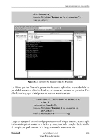 datos.RemoveAt(4);
Console.WriteLine(“Despues de la eliminacion:”);
Imprime(datos);
Figura 9. El elemento ha desaparecido del ArrayList.
Lo último que nos falta en la generación de nuestra aplicación, es dotarla de la ca-
pacidad de encontrar el índice donde se encuentra un elemento en particular. Para
ello debemos agregar el código que se muestra a continuación.
// Encontramos el indice donde se encuentra el
primer 5
indice=datos.IndexOf(5);
Console.WriteLine(“Elprimer 5 se encuentra en
{0}”,indice);
Console.WriteLine(“n—————————————”);
Luego de agregar el trozo de código propuesto en el bloque anterior, nuestra apli-
cación será capaz de encontrar el índice; y como ya se halla completa lucirá similar
al ejemplo que podemos ver en la imagen mostrada a continuación:
Las colecciones más importantes
231www.redusers.com
07_C#2010_AJUSTADO.qxd 8/9/10 11:23 AM Page 231
www.FreeLibros.me
 