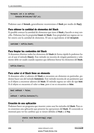 foreach( int n in miPila)
Console.WriteLine(“{0}”,n);
Podemos usar el foreach, generalmente recorreremos el Stack por medio de Pop().
Para obtener la cantidad de elementos del Stack
Es posible conocer la cantidad de elementos que tiene el Stack y hacerlo es muy sen-
cillo. Debemos leer la propiedad Count del Stack. Esta propiedad nos regresa un va-
lor entero con la cantidad de elementos. El uso es equivalente al del ArrayList.
cantidad = miPila.Count;
Para limpiar los contenidos del Stack
Si deseamos eliminar todos los elementos del Stack de forma rápida lo podemos ha-
cer al usar el método Clear(). Este método no necesita de ningún parámetro y sola-
mente debe ser usado cuando sepamos que debemos borrar los elementos del Stack.
miPila.Clear();
Para saber si el Stack tiene un elemento
Si deseamos saber si adentro del Stack se encuentra un elemento en particular, po-
demos hacer uso del método Contains(). Este método necesita de un parámetro que
es el objeto a encontrar adentro del Stack. El método regresa un valor de tipo bool.
Si el objeto se encuentra el valor es true, pero si no se encuentra es false.
bool enStack = false;
…
enStack = miPila.Contains(7);
Creación de una aplicación
Podemos hacer un programa que muestre como usar los métodos del Stack. Para es-
to crearemos una aplicación que presente las operaciones del Stack. El contenido se
mostrará para ver los cambios que se tienen debidos al Push y al Pop.
static void Main(string[] args)
{
7. LAS COLECCIONES
236 www.redusers.com
07_C#2010_AJUSTADO.qxd 8/9/10 11:23 AM Page 236
www.FreeLibros.me
 