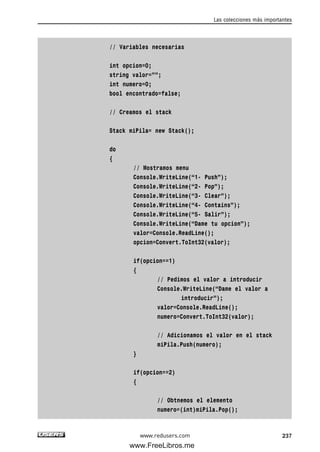 // Variables necesarias
int opcion=0;
string valor=””;
int numero=0;
bool encontrado=false;
// Creamos el stack
Stack miPila= new Stack();
do
{
// Mostramos menu
Console.WriteLine(“1- Push”);
Console.WriteLine(“2- Pop”);
Console.WriteLine(“3- Clear”);
Console.WriteLine(“4- Contains”);
Console.WriteLine(“5- Salir”);
Console.WriteLine(“Dame tu opcion”);
valor=Console.ReadLine();
opcion=Convert.ToInt32(valor);
if(opcion==1)
{
// Pedimos el valor a introducir
Console.WriteLine(“Dame el valor a
introducir”);
valor=Console.ReadLine();
numero=Convert.ToInt32(valor);
// Adicionamos el valor en el stack
miPila.Push(numero);
}
if(opcion==2)
{
// Obtnemos el elemento
numero=(int)miPila.Pop();
Las colecciones más importantes
237www.redusers.com
07_C#2010_AJUSTADO.qxd 8/9/10 11:23 AM Page 237
www.FreeLibros.me
 