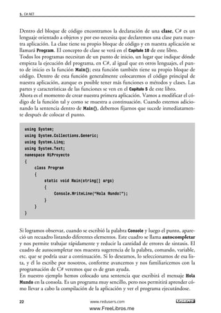 Dentro del bloque de código encontramos la declaración de una clase, C# es un
lenguaje orientado a objetos y por eso necesita que declaremos una clase para nues-
tra aplicación. La clase tiene su propio bloque de código y en nuestra aplicación se
llamará Program. El concepto de clase se verá en el Capítulo 10 de este libro.
Todos los programas necesitan de un punto de inicio, un lugar que indique dónde
empieza la ejecución del programa, en C#, al igual que en otros lenguajes, el pun-
to de inicio es la función Main(); esta función también tiene su propio bloque de
código. Dentro de esta función generalmente colocaremos el código principal de
nuestra aplicación, aunque es posible tener más funciones o métodos y clases. Las
partes y características de las funciones se ven en el Capítulo 5 de este libro.
Ahora es el momento de crear nuestra primera aplicación. Vamos a modificar el có-
digo de la función tal y como se muestra a continuación. Cuando estemos adicio-
nando la sentencia dentro de Main(), debemos fijarnos que sucede inmediatamen-
te después de colocar el punto.
using System;
using System.Collections.Generic;
using System.Linq;
using System.Text;
namespace MiProyecto
{
class Program
{
static void Main(string[] args)
{
Console.WriteLine(“Hola Mundo!”);
}
}
}
Si logramos observar, cuando se escribió la palabra Console y luego el punto, apare-
ció un recuadro listando diferentes elementos. Este cuadro se llama autocompletar
y nos permite trabajar rápidamente y reducir la cantidad de errores de sintaxis. El
cuadro de autocompletar nos muestra sugerencia de la palabra, comando, variable,
etc. que se podría usar a continuación. Si lo deseamos, lo seleccionamos de esa lis-
ta, y él lo escribe por nosotros, conforme avancemos y nos familiaricemos con la
programación de C# veremos que es de gran ayuda.
En nuestro ejemplo hemos colocado una sentencia que escribirá el mensaje Hola
Mundo en la consola. Es un programa muy sencillo, pero nos permitirá aprender có-
mo llevar a cabo la compilación de la aplicación y ver el programa ejecutándose.
1. C#.NET
22 www.redusers.com
01_C#2010_AJUSTADO.qxd 8/6/10 8:15 PM Page 22
www.FreeLibros.me
 