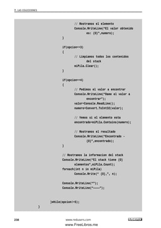 // Mostramos el elemento
Console.WriteLine(“El valor obtenido
es: {0}”,numero);
}
if(opcion==3)
{
// Limpiamos todos los contenidos
del stack
miPila.Clear();
}
if(opcion==4)
{
// Pedimos el valor a encontrar
Console.WriteLine(“Dame el valor a
encontrar”);
valor=Console.ReadLine();
numero=Convert.ToInt32(valor);
// Vemos si el elemento esta
encontrado=miPila.Contains(numero);
// Mostramos el resultado
Console.WriteLine(“Encontrado -
{0}”,encontrado);
}
// Mostramos la informacion del stack
Console.WriteLine(“El stack tiene {0}
elementos”,miPila.Count);
foreach(int n in miPila)
Console.Write(“ {0},”, n);
Console.WriteLine(“”);
Console.WriteLine(“————”);
}while(opcion!=5);
}
7. LAS COLECCIONES
238 www.redusers.com
07_C#2010_AJUSTADO.qxd 8/9/10 11:23 AM Page 238
www.FreeLibros.me
 